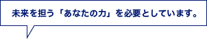 未来を担う「あなたの力」を必要としています。